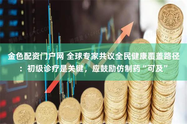 金色配资门户网 全球专家共议全民健康覆盖路径：初级诊疗是关键，应鼓励仿制药“可及”