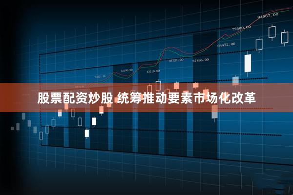 股票配资炒股 统筹推动要素市场化改革