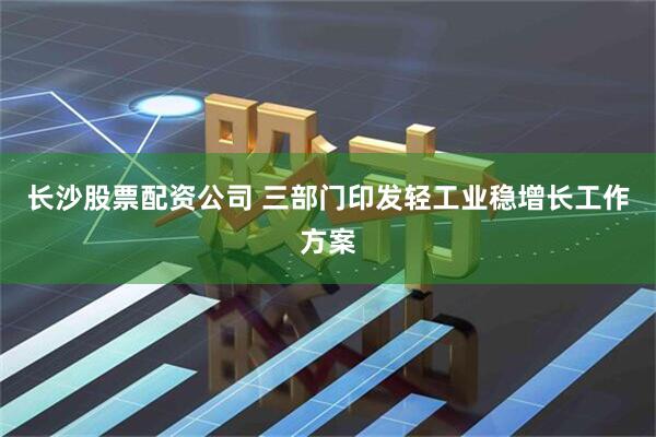 长沙股票配资公司 三部门印发轻工业稳增长工作方案