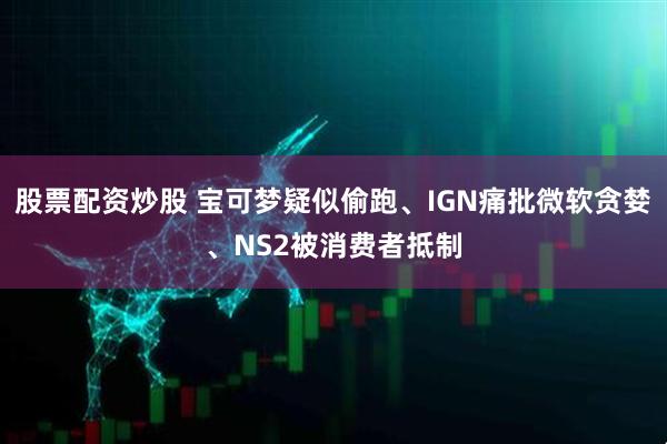 股票配资炒股 宝可梦疑似偷跑、IGN痛批微软贪婪、NS2被消费者抵制