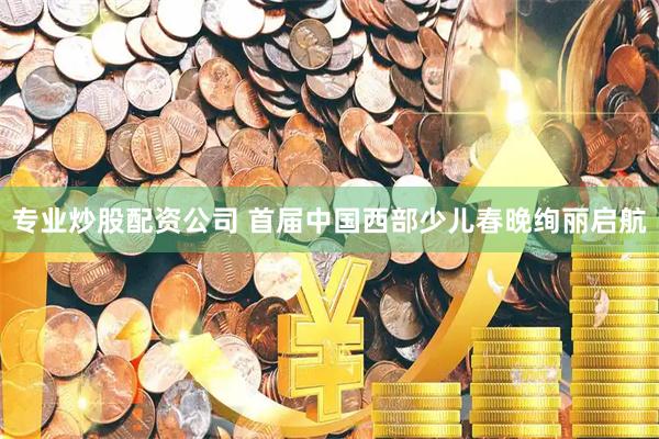 专业炒股配资公司 首届中国西部少儿春晚绚丽启航