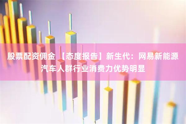 股票配资佣金 【态度报告】新生代：网易新能源汽车人群行业消费力优势明显
