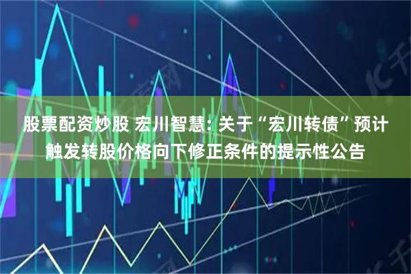股票配资炒股 宏川智慧: 关于“宏川转债”预计触发转股价格向下修正条件的提示性公告