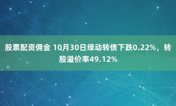股票配资佣金 10月30日绿动转债下跌0.22%，转股溢价率49.12%
