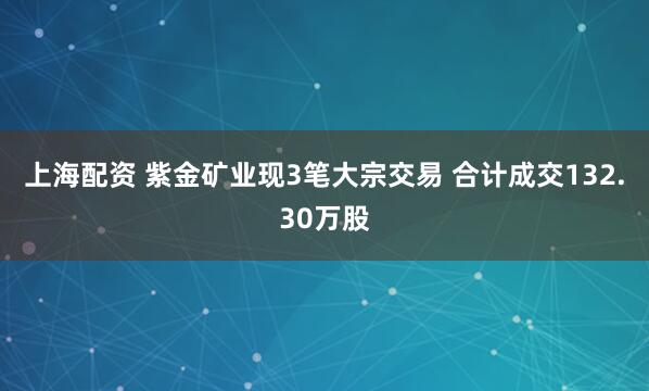 上海配资 紫金矿业现3笔大宗交易 合计成交132.30万股