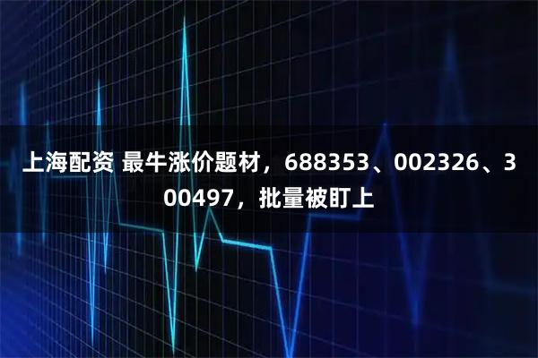 上海配资 最牛涨价题材,688353、002326、300497,批量被盯上