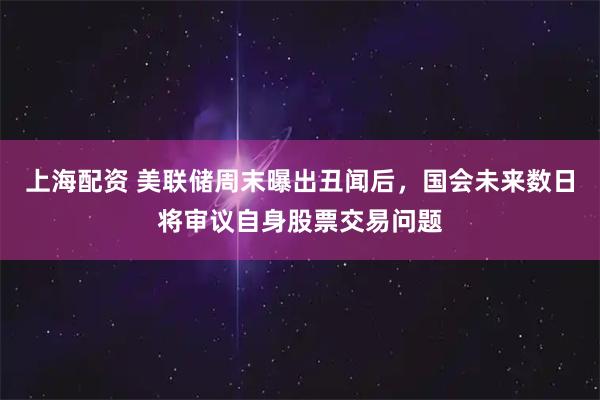 上海配资 美联储周末曝出丑闻后，国会未来数日将审议自身股票交易问题