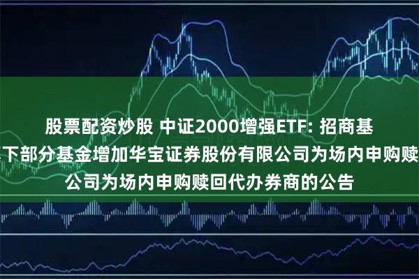 股票配资炒股 中证2000增强ETF: 招商基金管理有限公司旗下部分基金增加华宝证券股份有限公司为场内申购赎回代办券商的公告