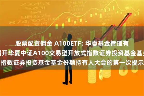 股票配资佣金 A100ETF: 华夏基金管理有限公司关于以通讯方式召开华夏中证A100交易型开放式指数证券投资基金基金份额持有人大会的第一次提示性公告