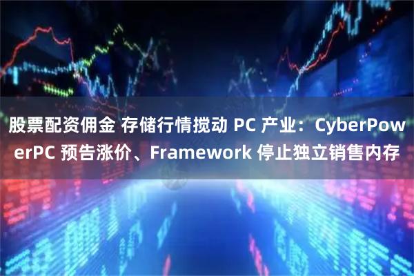 股票配资佣金 存储行情搅动 PC 产业：CyberPowerPC 预告涨价、Framework 停止独立销售内存