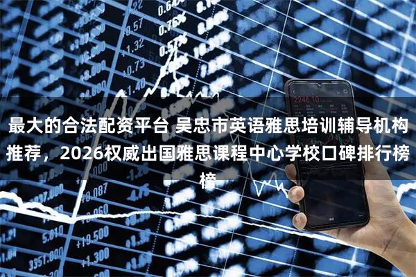 最大的合法配资平台 吴忠市英语雅思培训辅导机构推荐，2026权威出国雅思课程中心学校口碑排行榜